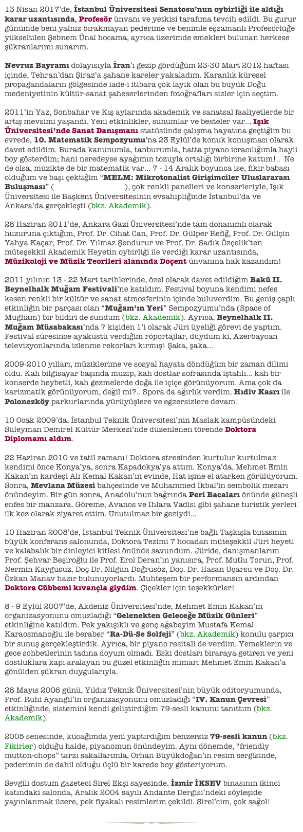 13 Nisan 2017’de, İstanbul Üniversitesi Senatosu’nun oybirliği ile aldığı karar uzantısında, Profesör ünvanı ve yetkisi tarafıma tevcih edildi. Bu gurur günümde beni yalnız bırakmayan pederime ve benimle eşzamanlı Profesörlüğe yükseltilen Şebnem Ünal hocama, ayrıca üzerimde emekleri bulunan herkese şükranlarımı sunarım.

Nevruz Bayramı dolayısıyla İran’ı gezip gördüğüm 23-30 Mart 2012 haftası içinde, Tehran’dan Şiraz’a şahane kareler yakaladım. Karanlık küresel propagandaların gölgesinde iade-i itibara çok layık olan bu büyük Doğu medeniyetinin kültür-sanat şaheserlerinden fotoğrafları sizler için seçtim.

2011’in Yaz, Sonbahar ve Kış aylarında akademik ve sanatsal faaliyetlerde bir artış mevsimi yaşandı. Yeni etkinlikler, sunumlar ve besteler var... Işık Üniversitesi’nde Sanat Danışmanı statüsünde çalışma hayatına geçtiğim bu evrede, 10. Matematik Sempozyumu’na 23 Eylül’de konuk konuşmacı olarak davet edildim. Burada kanunumla, tanburumla, hatta piyano icracılığımla hayli boy gösterdim; hani neredeyse ayağımın tozuyla ortalığı birbirine kattım!..  Ne de olsa, müzikte de bir matematik var... 7 - 14 Aralık boyunca ise, fikir babası olduğum ve başı çektiğim “MELM: Mikrotonalist Girişimciler Uluslararası Buluşması” (www.mtonalist.org), çok renkli panelleri ve konserleriyle, Işık Üniversitesi ile Başkent Üniversitesinin evsahipliğinde İstanbul’da ve Ankara’da gerçekleşti (bkz. Akademik).

28 Haziran 2011’de, Ankara Gazi Üniversitesi’nde tam donanımlı olarak huzuruna çıktığım, Prof. Dr. Cihat Can, Prof. Dr. Gülper Refiğ, Prof. Dr. Gülçin Yahya Kaçar, Prof. Dr. Yılmaz Şendurur ve Prof. Dr. Sadık Özçelik’ten müteşekkil Akademik Heyetin oybirliği ile verdiği karar uzantısında, Müzikoloji ve Müzik Teorileri alanında Doçent ünvanına hak kazandım!

2011 yılının 13 - 22 Mart tarihlerinde, özel olarak davet edildiğim Bakü II. Beynelhalk Muğam Festivali’ne katıldım. Festival boyuna kendimi nefes kesen renkli bir kültür ve sanat atmosferinin içinde buluverdim. Bu geniş çaplı etkinliğin bir parçası olan “Muğam’ın Yeri” Sempozyumu’nda (Space of Mugham) bir bildiri de sundum (bkz. Akademik). Ayrıca, Beynelhalk II. Muğam Müsabakası’nda 7 kişiden 1’i olarak Jüri üyeliği görevi de yaptım. Festival süresince ayaküstü verdiğim röportajlar, duydum ki, Azerbaycan televizyonlarında izlenme rekorları kırmış! Şaka, şaka...

2009-2010 yılları, müziklerime ve sosyal hayata döndüğüm bir zaman dilimi oldu. Kah bilgisayar başında muzip, kah dostlar sofrasında iştahlı... kah bir konserde heybetli, kah gezmelerde doğa ile içiçe görünüyorum. Ama çok da karizmatik görünüyorum, değil mi?.. Spora da ağırlık verdim. Hıdiv Kasrı ile Polonezköy parkurlarında yürüyüşlere ve egzersizlere devam!

10 Ocak 2009’da, İstanbul Teknik Üniversitesi’nin Maslak kampüsündeki Süleyman Demirel Kültür Merkezi’nde düzenlenen törende Doktora Diplomamı aldım.

22 Haziran 2010 ve tatil zamanı! Doktora stresinden kurtulur kurtulmaz kendimi önce Konya’ya, sonra Kapadokya’ya attım. Konya’da, Mehmet Emin Kakan’ın kardeşi Ali Kemal Kakan’ın evinde, Hat işine el atarken görülüyorum. Sonra, Mevlana Müzesi bahçesinde ve Muhammed İkbal’in sembolik mezarı önündeyim. Bir gün sonra, Anadolu’nun bağrında Peri Bacaları önünde güneşli enfes bir manzara. Göreme, Avanos ve Ihlara Vadisi gibi şahane turistik yerleri ilk kez olarak ziyaret ettim. Unutulmaz bir geziydi...

10 Haziran 2008’de, İstanbul Teknik Üniversitesi’ne bağlı Taşkışla binasının büyük konferans salonunda, Doktora Tezimi 7 hocadan müteşekkil Jüri heyeti ve kalabalık bir dinleyici kitlesi önünde savundum. Jüride, danışmanlarım Prof. Şehvar Beşiroğlu ile Prof. Erol Deran’ın yanısıra, Prof. Mutlu Torun, Prof. Nermin Kaygusuz, Doç Dr. Nilgün Doğrusöz, Doç. Dr. Hasan Uçarsu ve Doç. Dr. Özkan Manav hazır bulunuyorlardı. Muhteşem bir performansın ardından Doktora Cübbemi kıvançla giydim. Çiçekler için teşekkürler!

8 - 9 Eylül 2007’de, Akdeniz Üniversitesi’nde, Mehmet Emin Kakan’ın organizasyonunu omuzladığı “Gelenekten Geleceğe Müzik Günleri” etkinliğine katıldım. Pek yakışıklı ve genç ağabeyim Mustafa Kemal Karaosmanoğlu ile beraber “Ra-Dü-Se Solfeji” (bkz. Akademik) konulu çarpıcı bir sunuş gerçekleştirdik. Ayrıca, bir piyano resitali de verdim. Yemeklerin ve gece sohbetlerinin tadına doyum olmadı. Eski dostları biraraya getiren ve yeni dostluklara kapı aralayan bu güzel etkinliğin mimarı Mehmet Emin Kakan’a gönülden şükran duygularıyla.

28 Mayıs 2006 günü, Yıldız Teknik Üniversitesi’nin büyük oditoryumunda, Prof. Ruhi Ayangil’in organizasyonunu omuzladığı “IV. Kanun Çevresi” etkinliğinde, sistemini kendi geliştirdiğim 79-sesli kanunu tanıttım (bkz. Akademik).

2005 senesinde, kucağımda yeni yaptırdığım benzersiz 79-sesli kanun (bkz. Fikirler) olduğu halde, piyanomun önündeyim. Aynı dönemde, “friendly mutton-chops” tarzı sakallarımla, Orhan Büyükdoğan’ın resim sergisinde, pederimin de dahil olduğu üçlü bir karede boy gösteriyorum.

Sevgili dostum gazeteci Sirel Ekşi sayesinde, İzmir İKSEV binasının ikinci katındaki salonda, Aralık 2004 sayılı Andante Dergisi’ndeki söyleşide yayınlanmak üzere, pek fiyakalı resimlerim çekildi. Sirel’cim, çok sağol!

￼
