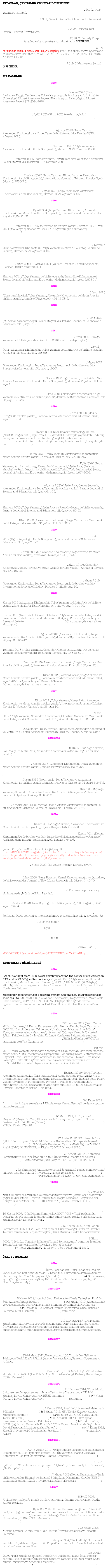 KİTAPLAR, ÇEVİRİLER ve KİTAP BÖLÜMLERİ

Nazariyat ve Teknik Boyutuyla – Ses Dünyamızda Yeni Ufuklar. 2010, Artes Yayınları, İstanbul.
Türk Musıkisi ve Çokseslilik. 2001, Yüksek Lisans Tezi, İstanbul Üniversitesi.

79-tone Tuning & Theory For Turkish Maqam Music As A Solution To The Non-Conformance Between Current Model And Practice. 2008, Doktora Tezi, İstanbul Teknik Üniversitesi.

Genişletilmiş Doktora Tezi / Expanded Ph.D. Thesis. 2016, Ciltlenmiş Kitap, Zwillinge Verlag tarafından basılıp satışa sunulmaktadır. ÜCRETLİDİR.

“Meşk'e kılavuz, Arel-Ezgi-Uzdilek'e alternatif, 24 perdeli bir notalama”. 2018, Kuruluşunun Yüzüncü Yılında Darü'l-Elhan'a Armağan, Prof. Dr. Gülçin Yahya Kaçar (ed.) & Murat Altan Erik (red.), ATATÜRK KÜLTÜR MERKEZİ BAŞKANLIĞI Yayını, Ankara: 143-166.

Basit İki-El Piyano için Popüler Çocuk Parçaları I. 2019, Ciltlenmemiş Suhuf. ÜCRETSİZDİR.


MAKALELER

2025

Trigram Melodik Hat Analizi Temelli Yapay Öğrenme ile Modern Türkiye'de Makamsal Müziğe Dönük Tarihsel Dönemlendirme. Kasım 2025 (Esra Berkman, Duygu Taşdelen ve Erkan Yalçınkaya ile birlikte yazıldı), Anadolu Üniversitesi Bilimsel Araştırma Projeleri Koordinasyon Birimi, Çağrılı Bilimsel Araştırma Projesi: SÇB-2024-2629.

TURKISH MAKAM THEORY FOR ABLETON LIVE 12 – With Analytical Commentary From Esra Berkman (as translated to English based on her Turkish by the author). Eylül 2025 (Ekim 2025’te elden geçirildi),  
Ableton Live 12 altında Makamlara dair YouTube videosu için tıklayınız.

The Universal Matter Architecture (UMA) Has Engendered Not Only Systematizations at the Atomistic Scale and the Quantization of Gravity, But Also the Discretized Behaviour of Gases. Ağustos 2025 (Tolga Yarman, Alexander Kholmetskii ve Nimet Zaim ile birlikte yazıldı), Elsevier SSRN: Ağustos 2025.

Vanishing Accelerated Cosmic Expansion Had Already Been Predicted by Yarman's Rest-Mass Dynamics (RMD). Temmuz 2025 (Tolga Yarman ve Alexander Kholmetskii ile birlikte yazıldı), Elsevier SSRN: Temmuz 2025.

A Novel Symbolic Music Processing Methodology For Identifying Anachronisms in Music. Temmuz 2025 (Esra Berkman, Duygu Taşdelen ve Erkan Yalçınkaya ile birlikte yazıldı), Elsevier SSRN: Temmuz 2025.

For sets of ̄ᵝ+-decaying radioisotopes of the same element, the highest initial kinetic energy of the emitted positron falls off straightly with increasing atomic mass number A. Haziran 2025 (Tolga Yarman, Nimet Zaim ve Alexander Kholmetskii ile birlikte yazıldı), International Journal of Modern Physics E, cilt 34, nr. 6, 2550023.

“WHICH-SLIT” DISCLOSURE WITHOUT DECOHERENCE VIA QUANTAL THEORY OF GRAVITY (QTG). Mayıs 2025 (Tolga Yarman ve Alexander Kholmetskii ile birlikte yazıldı), Elsevier SSRN: Ağustos 2025.

2024

Systematization of β+-Decaying Atomic Nuclei: Interrelation Between Half-Life, Mass, Energy and Size. Eylül 2024 (Tolga Yarman, Nimet Zaim, Alexander Kholmetskii ve Metin Arık ile birlikte yazıldı), International Journal of Modern Physics E, 2450032.

A suitable way of normalizing new SI to make c and h unities (UNABRIDGED SCRIPT). Temmuz 2024 (Tolga Yarman ile birlikte yazıldı), Elsevier SSRN: Eylül 2024. (Makaleye eşlik eden ve ChatGPT 3.5 yardımıyla hazırlanmış ağ sayfası için tıklayınız.)

Derivation of the Uncertainty Relation from the fine structure constant: A derivation which just as well holds at the macroscopic level, wherefore uncertainties can be taken as finite differences of the given quantities. Temmuz 2024 (Alexander Kholmetskii, Tolga Yarman ve Azmi Ali Altıntaş ile birlikte yazıldı), Elsevier SSRN: Ağustos 2024.

Assignment of Makam Labels by Hand versus Auto-Classification by Machine Learning for 325 'Hicaz Family' Pieces (FINAL REPORT OF AN INCONCLUSIVE PROJECT. Ekim 2020 – Haziran 2024 (William Sethares ile birlikte yazıldı), Elsevier SSRN: Temmuz 2024.

A SUITABLE WAY OF NORMALIZING NEW SI TO MAKE c AND h UNITIES. Haziran 2024 (Tolga Yarman ile birlikte yazıldı) Turkic World Mathematical Society Journal of Applied and Engineering Mathematics, cilt 14, sayı 3: 898-912.

2023

Quantal Theory of Gravity (QTG): Essential points and implications. Mayıs 2023 (Christian Marchal, Tolga Yarman, Alexander Kholmetskii ve Metin Arık ile birlikte yazıldı), Annals of Physics, cilt 454, 169346.

2022

DIMINUTIVE ERRATA ON “Weighing Diverse Theoretical Models On Turkish Maqam Music Against Pitch Measurements” – ALONGSIDE A NEW COMPARISON OF MEASUREMENTS TAKEN FROM AŞIK VEYSEL. Ocak 2022 (M. Kemal Karaosmanoğlu ile birlikte yazıldı), Parana Journal of Science and Education, cilt 8, sayı 1: 1-15.

2021

A suitable way of normalizing SI to make c and h unities. Aralık 2021 (Tolga Yarman ile birlikte yazıldı ve üzerinde 2015‘ten beri çalışılmıştır.)

Doppler effect in rotating systems and Mössbauer rotor experiments. Eylül 2021 (Alexander Kholmetskii, Tolga Yarman ve Metin Arık ile birlikte yazıldı), Annals of Physics, cilt 432, 168568.

Comment on “Underlining possible effects of Coriolis acceleration in experiments with a Mössbauer source” by Benedetto, Elmo, et al.. Mayıs 2021 (Alexander Kholmetskii, Tolga Yarman ve Metin Arık ile birlikte yazıldı), Europhysics Letters, cilt 134, sayı 1, 19002.

Diatomic molecules’ enigmatic constancy as the product of their dissociation energy and interatomic distance. Ocak 2021 (Tolga Yarman, Nimet Zaim, Metin Arık ve Alexander Kholmetskii ile birlikte yazıldı), Molecular Physics, cilt 119, sayı 7.

Comparison of traditional and synchrotron beam methodologies in Mössbauer experiments in a rotating system. Ocak 2021 (Alexander Kholmetskii, Tolga Yarman ve Metin Arık ile birlikte yazıldı), Journal of Synchrotron Radiation, cilt 28, sayı 1: 78-85.

2020

24-tone HTML5 Makam Piano for Turkish Art music. Aralık 2020 (Mesut Güngör ile birlikte yazıldı), Parana Journal of Science and Education, cilt 6,   sayı 9: 116-126.

Search for an (the) optimal tone(tonal)-system for an authentic Turkish soundscape: Weighing several (more) theoretical models on Makam music against pitch-histograms. Kasım 2020, Near Eastern Musicology Online (NEMO) Dergisi, cilt 5, sayı 9: 73-111 (Mart 2020 itibariyle yayına kabul edilmiş ve kapsamlı düzeltmelerle tarafımdan genişletilmiş baskı-öncesi PDF için tıklayınız ve makalenin beraberinde gelen hesaplamalı müzikoloji dosyalarıyla dolu ZIP için tıklayınız).

Frequency difference between two clocks at Tokyo Skytree: Contribution of Earth’s self-rotation. Ekim 2020 (Tolga Yarman, Alexander Kholmetskii ve Metin Arık ile birlikte yazıldı), Annals of Physics, cilt 423, 168337.

Generalized Lorentz Group of Space-Time Transformations. Eylül 2020 (Tolga Yarman, Azmi Ali Altıntaş, Alexander Kholmetskii, Metin Arık, Christian Marchal ve Fatih Özaydın ile birlikte yazıldı), Turkic World Mathematical Society Journal of Applied and Engineering Mathematics, cilt 10, sayı 4: 987-1008.

An illustrated review of length and time measurements in gravity: Same Shapiro result through different authentic or alike pseudo-technical mechanisms in GTR and YARK. Ağustos 2020 (Metin Arık, Garret Sobczyk, Alexander Kholmetskii ve Tolga Yarman ile birlikte yazıldı), Parana Journal of Science and Education, cilt 6, sayı 6: 1-13.

Comment on “Test of general relativity by a pair of transportable optical lattice clocks” by Takamoto et al.: YARK theory’s quantum mechanically induced time dilation in gravity versus Einsteinean clock retardation due to curvature. Haziran 2020 (Tolga Yarman, Metin Arık ve Ricardo Gobato ile birlikte yazıldı), Parana Journal of Science and Education, cilt 6, sayı 4: 89-92.

Analyses of Mössbauer experiments in a rotating system: Proper and improper approaches. Nisan 2020 (Alexander Kholmetskii, Tolga Yarman ve Metin Arık ile birlikte yazıldı), Annals of Physics, cilt 418, 168191.

2019

A Robust VBA Code for the Pie Chart Display of Turkish Music Usuls. Ekim 2019 (Uğur Keçecioğlu ile birlikte yazıldı), Parana Journal of Science and Education, cilt 5, sayı 7: 1-7.

Concerning Mössbauer experiments in a rotating system and their physical interpretation. Aralık 2019 (Alexander Kholmetskii, Tolga Yarman ve Metin Arık ile birlikte yazıldı), Annals of Physics, cilt 411, 167912.
On the synchronization, in Mössbauer rotor experiments, of a clock at the origin of a rotating system with a laboratory clock. Ekim 2019 (Alexander Kholmetskii, Tolga Yarman ve Metin Arık ile birlikte yazıldı), Annals of Physics, cilt 409, 167931.

Comment on “New proof of general relativity through the correct physical interpretation of the Mössbauer rotor experiment” by C. Corda. Mayıs 2019 (Alexander Kholmetskii, Tolga Yarman ve Metin Arık ile birlikte yazıldı), International Journal of Modern Physics D, cilt 28, sayı 10.

2018
Einstein’s “clock hypothesis” and Mössbauer experiments in a rotating system. Kasım 2018 (Alexander Kholmetskii, Tolga Yarman ve Metin Arık ile birlikte yazıldı), Zeitschrift für Naturforschung A, cilt 74, sayı 2: 91-100.

Clarification of “Overall Relativistic Energy” According to Yarman’s Approach. Kasım 2018 (Metin Arık, Ricardo Gobato ve Tolga Yarman ile birlikte yazıldı), Parana Journal of Science and Education, cilt 4, sayı 8: 1-10. (Ayrıca, bu yazı ResearchGate’te 10.13140/RG.2.2.11065.83048 DOI numarasıyla kayıt altına alınmıştır.)

Elaborations on Mössbauer rotor experiments with synchrotron radiation and with usual resonant sources. Ağustos 2018 (Alexander Kholmetskii, Tolga Yarman ve Metin Arık ile birlikte yazıldı), Journal of Synchrotron Radiation, cilt 25, sayı 6: 1703-1710.

Second law of thermodynamics is ingrained within quantum mechanics. Temmuz 2018 (Tolga Yarman, Alexander Kholmetskii, Metin Arık ve Faruk Yarman ile birlikte yazıldı), Results in Physics, cilt 10: 818-821.

Mössbauer experiments in a rotating system, Doppler effect and the influence of acceleration. Temmuz 2018 (Alexander Kholmetskii, Tolga Yarman ve Metin Arık ile birlikte yazıldı), European Physical Journal Plus, cilt. 133, sayı 261.

A new Physical constant from the ratio of the reciprocal of the “Rydberg constant” to the Planck length. Nisan 2018 (Ricardo Gobato, Tolga Yarman ve Metin Arık ile birlikte yazıldı), Parana Journal of Science and Education, cilt 4, sayı 3: 42-51. (Ayrıca, bu yazı ResearchGate’te 10.13140/RG.2.2.16372.86409 DOI numarasıyla kayıt altına alınmıştır.)

2017

Systematization of a-decaying nuclei based on shell structures: The case of odd-even and odd-odd nuclei. Ekim 2017 (Tolga Yarman, Nimet Zaim, Alexander Kholmetskii ve Metin Arık ile birlikte yazıldı), International Journal of Modern Physics E (Nuclear Physics), cilt 26, sayı 10.

LIGO’s “GW150914 signal” reproduced under YARK theory of gravity. Nisan 2017 (Tolga Yarman, Alexander Kholmetskii, Christian Marchal ve Metin Arık ile birlikte yazıldı), Canadian Journal of Physics, cilt 95, sayı 10: 963-968.

Systematization of a-decaying nuclei based on shell structures: The case of even-odd nuclei. Ocak 2017 (Tolga Yarman, Nimet Zaim, Alexander Kholmetskii ve Metin Arık ile birlikte yazıldı), European Physical Journal A, cilt 53, sayı 4.

2015-2016

Experiments manifest electromagnetic radiation from variedly accelerating neutral bodies as predicted by Yarman’s Approach. 2015-2016 (Tolga Yarman, Can Yeşilyurt, Metin Arık, Alexander Kholmetskii ve Sinan Buğu ile birlikte yazıldı).

Response to “The Mössbauer rotor experiment and the general theory of relativity” by C. Corda. Kasım 2016 (Alexander Kholmetskii, Tolga Yarman ve Metin Arık ile birlikte yazıldı), Annals of Physics, cilt 374: 247-254. Kısaltılmamış sürüm için tıklayın.

Yarman’s Approach predicts anomalous gravitational bending of high-energy gamma quanta. Nisan 2016 (Metin Arık,  Tolga Yarman ve Alexander Kholmetskii ile birlikte yazıldı), Canadian Journal of Physics, cilt 94, sayı 6: 616-622.

Pound–Rebka result within the framework of YARK theory. Nisan 2016 (Tolga Yarman, Alexander Kholmetskii ve Metin Arık ile birlikte yazıldı), Canadian Journal of Physics, cilt 94, sayı 6: 558-562.
Super-massive objects in Yarman–Arik–Kholmetskii (YARK) gravitation theory. Aralık 2015 (Tolga Yarman, Metin Arık ve Alexander Kholmetskii ile birlikte yazıldı), Canadian Journal of Physics, cilt 94, sayı 3: 271-278.

≤ 2014

Novel Theory Leads to Classical Outcome for the Precession of the Perihelion of a Planet Due to Gravity. Kasım 2014 (Tolga Yarman, Alexander Kholmetskii ve Metin Arık ile birlikte yazıldı), Physics Essays, cilt 27: 558-569.

“Yarman-36 Makam Tone-System” for Turkish Art Music. Kasım 2014 (Kemal Karaosmanoğlu ile birlikte yazıldı), Turkic World Mathematical Society Journal of Applied and Engineering Mathematics, cilt 4, sayı 2: 175-198.

Alaturka Müziğin Yasaklanmasında Atatürk: Belgeler Zemininde Bir Çözümleme. Şubat 2010, Saz ve Söz İnternet Dergisi, sayı 9, http://www.sazvesoz.net. KONSERVATORYUM dergisine (Darülelhan’ın 100. Kuruluş Yılı özel sayısına) titizlikle yeniden formatlanıp çağrılı gönderildiği halde, tarafıma resmi bir gerekçe iletilmeksizin reddedildiği söylenmiştir. 2017 sürümü için tıklayınız.

Makam Kuyumcuları. Nisan 2009, Saz ve Söz İnternet Dergisi, sayı 7, 
http://www.sazvesoz.net.

Weighing Diverse Theoretical Models On Turkish Maqam Music Against Pitch Measurements. Mart 2009 (Barış Bozkurt, Kemal Karaosmanoğlu ve Can Akkoç ile birlikte yazıldı), Journal of New Music Research, cilt 38, sayı 1: 45-70.

Arel-Ezgi-Uzdilek Sistemine Alternatif, 24-Sesli, Islah Edilmiş Ortaton Temperamanı Temelli Ve Basit Oranlı Bir Düzen. 2008, basım aşamasında / sürüncemede (Müzik ve Bilim Dergisi).

Türk Makam Müziği’nde Nazariyat-İcra Örtüşmezliğine Bir Çözüm: 79-Sesli Düzen. Aralık 2008 (Şehvar Beşiroğlu ile birlikte yazıldı), İTÜ Dergisi B, cilt 5, sayı 2: 23-34. Kısaltılmamış sürüm için tıklayın.

A Comparative Evaluation of Pitch Notations in Turkish Makam Music. Sonbahar 2007, Journal of Interdisciplinary Music Studies, cilt 1, sayı 2: 51-62.

Ulusal Müzik Sorunsalımız. 2004 (ed. 2015).
Türk Musıkisinin Bir Tarihçesi. 2002, http://www.turkmusikisi.com/makaleler/tmkbb.htm.

16. ve 17. Yüzyıllarda Türk Çalgıları. 2002, http://www.turkmusikisi.com/makaleler/16yytc.htm.

Geç Barok döneminden Klasik döneme geçişte “Rokoko”. 1999 (ed. 2013).

WORDPRESS köşeme aktardığım GAZETEYURT.net YAZILARI için tıklayınız.


KONFERANS BİLDİRİLERİ

2020

Redshift of light from S0-2, a star revolving around the center of our galaxy, in GTR and in YARK gravitation theory. 5 Şubat 2020 (Tolga Yarman, Alexander Kholmetskii, Metin Arık, Ozan Yarman), YEFAK/HEPAC 2020 (3. Çalıştay) etkinliğinde birinci eşyazarımız tarafından sunuldu: Ord. Prof. Dr. Cemil Bilsel Konferans Salonu (Video için tıklayınız; Slayt biçimi için tıklayınız).

Mössbauer experiments in a rotating system and physical interpretations of their results. 5 Şubat 2020 (Alexander Kholmetskii, Tolga Yarman, Metin Arık, Ozan Yarman), YEFAK/HEPAC 2020 (3. Çalıştay) etkinliğinde birinci eşyazarımız tarafından sunuldu: Ord. Prof. Dr. Cemil Bilsel Konferans Salonu (Video için tıklayınız).

2019

An Investigation of the Role of Diatonic Functions in the Seyir Phenomenon of Turkish Makam Music: Case of ‘Hicaz Family’. 22 Haziran 2019 (Ozan Yarman, William Sethares, M. Kemal Karaosmanoğlu, Mehtap Demir, Tolga Yarman), DYUMM: “Disiplinlerarası Yaklaşımda Uluslararası Matematik ve Müzik” Kongresi çerçevesinde Marmara Üniversitesi (Göztepe Kampüsü) Atatürk Eğitim Fakültesi’nin Dr. İbrahim Üzümcü Konferans Salonu’nda sundum (Video için tıklayınız; Slayt biçimi için tıklayınız; Bildiriler Kitabı 1/6/2020’de basılmıştır ve ağ’a yüklenmiştir: https://katalog.marmara.edu.tr).
LIGO's "GW150914 signal" reproduced under YARK theory of gravity. Haziran 2019 (Tolga Yarman, Alexander Kholmetskii, Ozan Yarman, Christian Marchal, Metin Arık), “11th International Symposium Honouring Noted Mathematical Physicist Jean-Pierre Vigier: Advances in Fundamental Physics – Prelude to Paradigm Shift” etkinliğinde dördüncü eşyazarımız tarafından sunuldu: IOPSCIENCE Journal of Physics: Conference Series – Cilt 1251.

The Eötvös experiment, GTR, and differing gravitational and inertial masses: Proposition for a crucial test of metric theories. Haziran 2019 (Tolga Yarman, Alexander Kholmetskii, Christian Marchal, Ozan Yarman, Metin Arık), “11th International Symposium Honouring Noted Mathematical Physicist Jean-Pierre Vigier: Advances in Fundamental Physics – Prelude to Paradigm Shift” etkinliğinde üçüncü eşyazarımız tarafından sunuldu: IOPSCIENCE Journal of Physics: Conference Series – Cilt 1251.

2010-2012

“Sajital” ve “Mandalatura” Notasyonlarıyla 79-perdeli Kanun. 3-4 Ekim 2012 (İstanbul ile Ankara seansları), I. Uluslararası Kanun Festivali ve Sempozyumu için çifte-sunum.

From Bosphorus To Maraga: Theoretical Pursuits & Applications That Strive For The Genuine In Expressing Maqams. 16 Mart 2011,  II. “Space of Mugham” (Muğam’ın Yeri) Uluslararası Müzikoloji Sempozyumu bildirisi: Bestekarlar İttifakı Binası, Baku. (Video için tıklayınız; Slayt biçimi için tıklayınız) - Bildiri Kitabı: 179-191.

Cumhuriyetimiz’in ve Atatürkümüz’ün Ulusal Müzik Eğitiminden Esas Beklediği, Bize Özgü Perdeler Üzerinden Mikrotonal Polifoni Düzlemine Taşınmış Popüler ve Halk Havalarımızdır. 17 Aralık 2010, “IX. Ulusal Müzik Eğitimi Sempozyumu” bildirisi: Marmara Üniversitesi, Göztepe Yerleşkesi. (Video için tıklayınız) – “Türkiye’de Bugünden Yarına Müzik Eğitimi” (15-17 Aralık 2010) IX. UMES Bildiri Kitabı: 735-745. İstanbul 2010.

İki Kemençe ve Piyano İçin İlk Bir Çağdaş Yapıt. 2 Aralık 2010, “I. Kemençe Sempozyumu” bildirisi: İstanbul Teknik Üniversitesi, Maçka Yerleşkesi. (Video için tıklayınız) - Porte Akademik, yıl 2, sayı 7: 118-125 (EKSİK BASIM!)

Türk Makam Müziği’ni Bilgisayarda Temsil Etmeye Yönelik Başlıca Yerli Yazılımlar. 22 Ekim 2010, “II. Müzikte Temsil & Müziksel Temsil Sempozyumu” bildirisi: İstanbul Teknik Üniversitesi, Maçka Yerleşkesi. (Video için tıklayınız; Slayt biçimi için tıklayınız) – “Porte Akademik”, yıl 1, sayı 2: 324-331. İstanbul 2011.

≤ 2010

Türk Makam Müziği'nde İcra İle Örtüşen Nazariyat Modeli Arayışı: 34-ton Eşit Taksimat'tan 79'lu Sisteme, Sabit-Perdeli Düzenlerden Bir Yelpaze. 5 Mart 2008, “Türk Müziği’nde Uygulama ve Kuramdaki Sorunlar ve Çözümleri Kongresi”ne çağrılı bildiri: İstanbul Teknik Üniversitesi, Maçka Yerleşkesi, Sosyal Tesisler. – Kongre Bildiri Kitabı: 139-151. İBB Kültür A.Ş. Yayını, İstanbul 2008. (Video için tıklayınız)

Türk Makam Müziği için 79-Sesli Sistemin Bilgisayar Ortamında İncelenmesi. 19 Kasım 2007, “Güz Dönemi Seminerleri 2007-2008 – Yeni Yaklaşımlar Dizisi”ne çağrılı sunum: İstanbul Teknik Üniversitesi, Maçka Yerleşkesi, Türk Musikisi Devlet Konservatuvarı.

Türk Makam Müziği Tarihinde Ses Sistemleri. 15 Kasım 2007, “Güz Dönemi Seminerleri 2007-2008 – Yeni Yaklaşımlar Dizisi”ne çağrılı sunum: İstanbul Teknik Üniversitesi, Maçka Yerleşkesi, Türk Musikisi Devlet Konservatuvarı.

Huruf-Notaların, Ney Esas Alınarak, Dizekte Doğru İfade Edilmesi. 6 Ekim 2005, “I. Müzikte Temsil & Müziksel Temsil Sempozyumu” sunumu: İstanbul Teknik Üniversitesi, Maçka Yerleşkesi, Sosyal Tesisler. (Slayt biçimi için tıklayınız) – “Porte Akademik”, yıl 1, sayı 1: 169-176. İstanbul 2010.


ÖZEL SUNUMLAR

2024

Nazariyat Krizi ve Bir Çıkış Yolu. İlkin, Beşiktaş Itri Güzel Sanatlar Lisesi’ne yönelik, önden hazırlandığı halde 17 Nisan 2024 akşamında devreye girmesi planlanmış olan YouTube yayını biçiminde (Video için tıklayınız) & ikinci olarak, aynı gün öğleden sonra Beşiktaş Itri Güzel Sanatlar Lisesi’nde yapılıp, 20 Nisan’da yüklenmiş (Video için tıklayınız) sunum.

2018-2019

Türk Müziğinin Makam Nazariyatına İki Farklı Matematiksel Tamamiyet Yaklaşımı. 5 Nisan 2019, İstanbul Okan Üniversitesi Tuzla Yerleşkesi Prof. Dr. Şule Kut Konferans Salonu (Video için tıklayınız) & 2 Mayıs 2019, Ankara Müzik ve Güzel Sanatlar Üniversitesi Müzik Bilimleri ve Teknolojileri Fakültesi (Video için tıklayınız) & 6 Mayıs 2019, Kayseri Erciyes Üniversitesi Güzel Sanatlar Fakültesi Müzik Bölümü (Video için tıklayınız) sunumları.

Sanal ve gerçek 79’lu Kanunlar ile her tonda makamlar + TOLGA YARMAN’ın konuşması (Türkçe sunumlarımızın videosu). 11 Mayıs 2018, “Türk Makam Müziğinin Kültür Evreni ve Perde Sistemlerine Dair” başlığı altında, Anadolu Üniversitesi Devlet Konservatuvarı’nın Türk Müziği Bölümü tarafından düzenlenen çağrılı etkinlik kapsamında gerçekleştirdiğimiz sunumlarımızdır. (Bonus konser videosu için tıklayınız).

2016-2017

“Temperyalizm”e karşı: Arel-Ezgi-Uzdilek'in icra ile uyumsuz olduğu makamlarda bilgisayara aktarılmış notaların, buna alternatif 24‘lü ve ayrıca 79'lu kuramsal önerilerim üzerinden, daha uygun duysal temsili (Mus2 dosyaları ZIP). 23-24 Mart 2017, Kuruluşunun 100. Yılında Darülelhan ve Türkiye'de Türk Müziği Eğitimi Çalıştayı’na katkılarım, Başkent Öğretmenevi, Ankara.

Kemal İlerici armonisiyle çoksesli makamsal örneklerin 79'lu Sistemde duyumu (Mus2 dosyaları ZIP). 16 Kasım 2016, İÜDK Müzikoloji Bölümü çatısı altında, Etnomüzikoloji ve Folklör Anabilim Dalı etkinliği, Kadıköy Barış Manço Kültür Merkezi (Video için tıklayınız).

2012-2014

Konservatuvarlar İçin Ortak Bir Nazari Sistem. 11 Haziran 2014, “CompMusic: Culture-specific Approaches in Music Technology” kapsamında İTÜ Türk Musikisi Devlet Konservatuvarı BİSED sunumu (Video için tıklayınız) & 7 Nisan 2014, İÜ Devlet Konservatuvarı (Video için tıklayınız) sunumu.

Başta Kanun ve Tanbur için, Sabit Olduğu Kadar Esnetilebilir 79, 24 ve 36 Perdeli Üç Farklı Nazari Çözüm. 7 Kasım 2014, Anadolu Üniversitesi Matematik Bölümü (Video için tıklayınız) & 8 Mayıs 2013, MSÜ Devlet Konservatuvarı Müzikoloji Bölümü (Video için tıklayınız) & 21 Şubat 2013, İTÜ TMDK Müzik Teorisi Bölümü (Video için tıklayınız) & 12 Aralık 2012, YTÜ Davutpaşa Kampüsü Sanat ve Tasarım Fakültesi (Video için tıklayınız) & 31 Ekim 2012, ODTÜ Uygulamalı Matematik Enstitüsü “Türk Makam Musikisinde Ölçümlere Dayalı Nazariyat Modeli Arayışları Paneli” (Video için tıklayınız) & 12 Ekim 2012, Kocaeli Üniversitesi Güzel Sanatlar Fakültesi (Video için tıklayınız) sunumları. Ayrıca 2025’te güncellenmiş PDF dosyası için tıklayınız.

2009-2011

79-sesli Kanun, Yarman-24’e ayarlı Yaylı Tanbur, Etkileşimli “Ney Perdeleri” Flash Uygulaması. 9 & 13 Aralık 2011, “Mikrotonalist Girişimciler Uluslararası Buluşması” (MELM) için çifte-sunum: Işık Üniversitesi, Maslak-Ayazağa Kampüsü & Başkent Üniversitesi, Bağlıca Kampüsü. (Video için tıklayınız)

Sanat Müziğinde Makamları İfade İçin Özel Matematiksel Yaklaşımlar. 21-23 Eylül 2011, “X. Matematik Sempozyumu” için sürpriz sunum: Işık Üniversitesi, Şile Kampüsü. (Video için tıklayınız)

Dinletili-Oylamalı, Hangi Ses-Düzeni?. 7 Mayıs 2009 (Kemal Karaosmanoğlu ile birlikte sunuldu), Bilimsel ve Sanatsal Etkinlikleri Düzenleme Kurulu (BİSED) semineri: İstanbul Teknik Üniversitesi, Maçka Yerleşkesi. (Video için tıklayınız)

≤ 2007

Türk Makam Müziği için 79-Sesli Düzen ve Yeni Bir Nazariyat: SCALA programı ve Sanal Kanun ile Makamların Seslendirilmesi. 8 Eylül 2007, “Gelenekten Geleceğe Müzik Günleri” sunumu: Akdeniz Üniversitesi, OLBİA Kültür Merkezi. (Video için tıklayınız)

İleri Ra-Dü-Se Solfeji. 8 Eylül 2007, (M. Kemal Karaosmanoğlu’nun “Ra-Dü-Se Solfeji ve Uygulaması” sunumuna ek kısım olarak hazırlandı ve birlikte sunuldu - Video için tıklayınız), “Gelenekten Geleceğe Müzik Günleri” sunumu: Akdeniz Üniversitesi, OLBİA Kültür Merkezi. ( + “Ra-Dü-Se Notası” makalemi indirmek için tıklayınız)

Kanun için 79-tonlu Devrimsel ve Bütünsel bir Ses-Sistemi. 28 Mayıs 2006, “Kanun Çevresi IV” sunumu: Yıldız Teknik Üniversitesi, Sanat ve Tasarım Fakültesi. (Slayt biçimi için tıklayınız)

Mikrotonlar ve Makamsal Müziğimiz. 6 Mayıs 2004, “Türk Müziği Geleneksel Perdelerini Çalabilen Piyano İmâli Projesi” sunumu: Yıldız Teknik Üniversitesi, Sanat ve Tasarım Fakültesi.

UltraTonal Piyano - Türk Müziği İçin Alla Turka Bir Piyano Projesi. 25 Aralık 2003, “Türk Müziği Geleneksel Perdelerini Çalabilen Piyano İmâli Projesi” sunumu: Yıldız Teknik Üniversitesi, Sanat ve Tasarım Fakültesi, Vedat Kosal Müzik Uygulama ve Araştırma Merkezi. (Andante Dergisi’nde Sirel Ekşi ile söyleşim için tıklayınız; UTP Projesi ile ilgili ayrıntılı metin için tıklayınız)